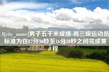 永春男子五千米成绩-而三级运动员标准为在17分30秒至16分30秒之间完成赛程