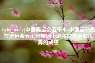 永春中国奥运会五千米-中国运动员在奥运会五千米赛场上必将取得更加优异的成绩