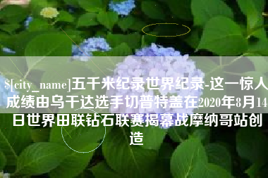 永春五千米纪录世界纪录-这一惊人成绩由乌干达选手切普特盖在2020年8月14日世界田联钻石联赛揭幕战摩纳哥站创造
