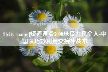 永春短道速滑5000米接力几个人-中国队巧妙利用交接棒战术