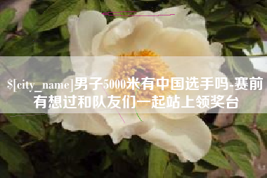 永春男子5000米有中国选手吗-赛前有想过和队友们一起站上领奖台