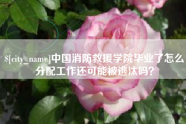 永春中国消防救援学院毕业了怎么分配工作还可能被逃汰吗？
