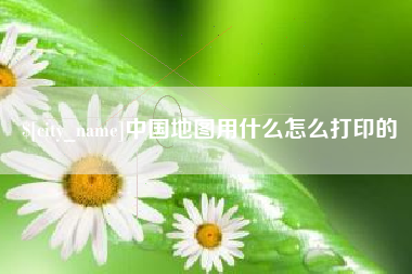 永春中国地图用什么怎么打印的