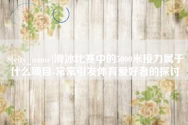 永春滑冰比赛中的5000米接力属于什么项目-常常引发体育爱好者的探讨