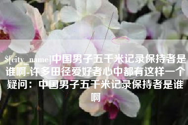 永春中国男子五千米记录保持者是谁啊-许多田径爱好者心中都有这样一个疑问：中国男子五千米记录保持者是谁啊