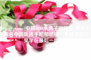 永春中国5000米男子运动员-而另外两名中国队选手哈那哈提·木哈买提和吴宇在最后一组出场