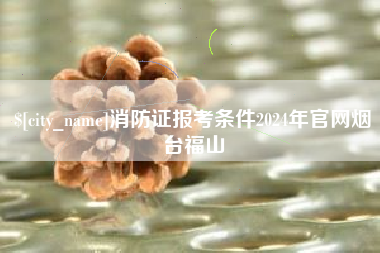 永春消防证报考条件2024年官网烟台福山